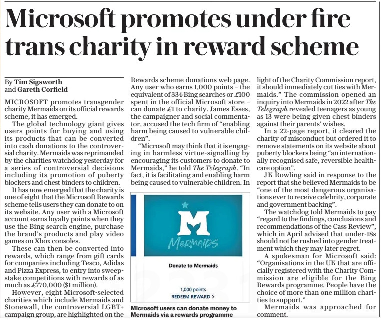 Microsoft promotes under fire trans charity in reward scheme The Daily Telegraph25 Oct 2024By Tim Sigsworth and Gareth Corfield  Microsoft users can donate money to Mermaids via a rewards programme MICROSOFT promotes transgender charity Mermaids on its official rewards scheme, it has emerged.  The global technology giant gives users points for buying and using its products that can be converted into cash donations to the controversial charity. Mermaids was reprimanded by the charities watchdog yesterday for a series of controversial decisions including its promotion of puberty blockers and chest binders to children.  It has now emerged that the charity is one of eight that the Microsoft Rewards scheme tells users they can donate to on its website. Any user with a Microsoft account earns loyalty points when they use the Bing search engine, purchase the brand’s products and play video games on Xbox consoles.  These can then be converted into rewards, which range from gift cards for companies including Tesco, Adidas and Pizza Express, to entry into sweepstake competitions with rewards of as much as £770,000 ($1 million).  However, eight Microsoft-selected charities which include Mermaids and Stonewall, the controversial LGBT+ campaign group, are highlighted on the Rewards scheme donations web page. Any user who earns 1,000 points – the equivalent of 334 Bing searches or £100 spent in the official Microsoft store – can donate £1 to charity. James Esses, the campaigner and social commentator, accused the tech firm of “enabling harm being caused to vulnerable children”.  “Microsoft may think that it is engaging in harmless virtue-signalling by encouraging its customers to donate to Mermaids,” he told The Telegraph. “In fact, it is facilitating and enabling harm being caused to vulnerable children. In light of the Charity Commission report, it should immediately cut ties with Mermaids.” The commission opened an inquiry into Mermaids in 2022 after The Telegraph revealed teenagers as young as 13 were being given chest binders against their parents’ wishes.  In a 22-page report, it cleared the charity of misconduct but ordered it to remove statements on its website about puberty blockers being “an internationally recognised safe, reversible healthcare option”.  J K Rowling said in response to the report that she believed Mermaids to be “one of the most dangerous organisations ever to receive celebrity, corporate and government backing”.  The watchdog told Mermaids to pay “regard to the findings, conclusions and recommendations of the Cass Review”, which in April advised that under-18s should not be rushed into gender treatment which they may later regret.  A spokesman for Microsoft said: “Organisations in the UK that are officially registered with the Charity Commission are eligible for the Bing Rewards programme. People have the choice of more than one million charities to support.”  Mermaids was approached for comment.  Article Name:Microsoft promotes under fire trans charity in reward scheme Publication:The Daily Telegraph Author:By Tim Sigsworth and Gareth Corfield Start Page:7 End Page:7