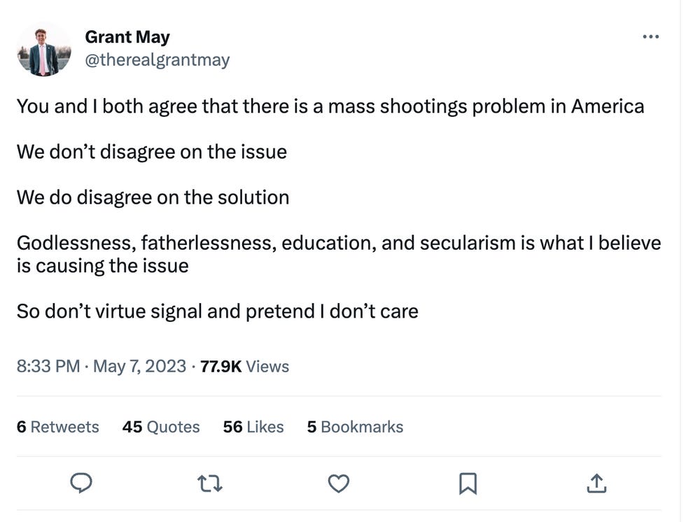  You and I both agree that there is a mass shootings problem in America  We don\u2019t disagree on the issue  We do disagree on the solution  Godlessness, fatherlessness, education, and secularism is what I believe is causing the issue  So don\u2019t virtue signal and pretend I don\u2019t care