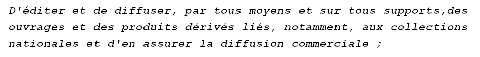 French: "D’éditer et de diffuser, par tous moyens et sur tous supports des ouvrages et des produits dérivés liés, notamment, aux collections nationales et d’en assurer la diffusion commerciale" English: “to publish and distribute, by all means and on all media, works and derivative products linked, in particular, to the national collections and to ensure their commercial distribution”