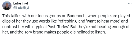 Luke Tryl: This tallies with our focus groups on Badenoch, when people are played clips of her they use words like 'refreshing' and 'want to hear more' and contrast her with 'typical Posh Tories'. But they're not hearing enough of her, and the Tory brand makes people disinclined to listen.