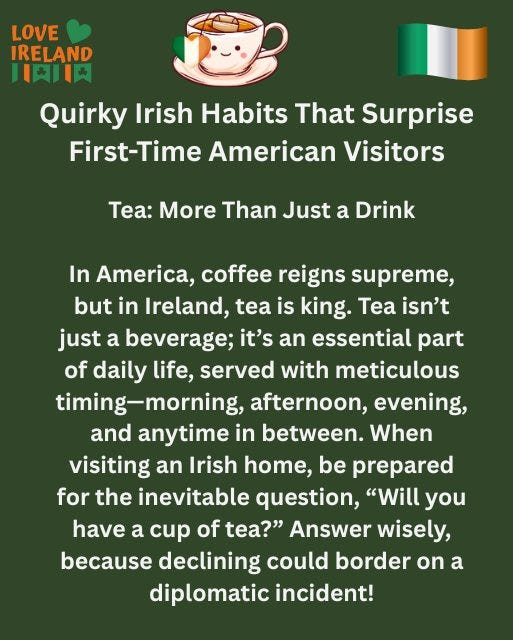 May be an image of drink and text that says "LOVE IRELAND 日内 大Ⅱ Quirky Irish Habits That Surprise First-Time Time American Visitors Tea: More Than Just a Drink In America, coffee reigns supreme, but in Ireland, tea is king. Tea isn't just a beverage; it's an essential part of daily life, served with meticulous timing-morning, afternoon, evening, and anytime in between. When visiting an Irish home, be prepared for the inevitable question, "Will you have a cup of tea?" Answer wisely, because declining could border on a diplomatic incident!"
