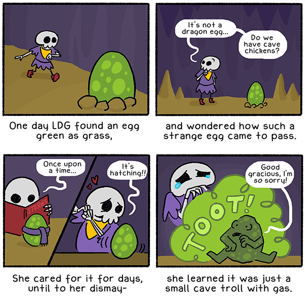 (An illustrated limerick): “One day, LDG found an egg green as grass,” (LDG, a small, cute skeleton in a purple tunic, walks through her cave and notices a spotted, green egg in the foreground)/ “and wondered how such a strange egg came to pass.” (LDG looks curious and says, “It’s not a dragon egg… do we have cave chickens?”)/ “She care for it for days, until to her dismay –” (LDG reads the egg, wearing a purple scarf, a story; then the egg wiggles and LDG says “It’s hatching!!” as hearts appear above her head)/ “she learned it was just a small cave troll with gas” (LDG’s eyes water as a small spotted green creature lets out a big green TOOT! And says, “Good gracious, I’m SO sorry!”.)