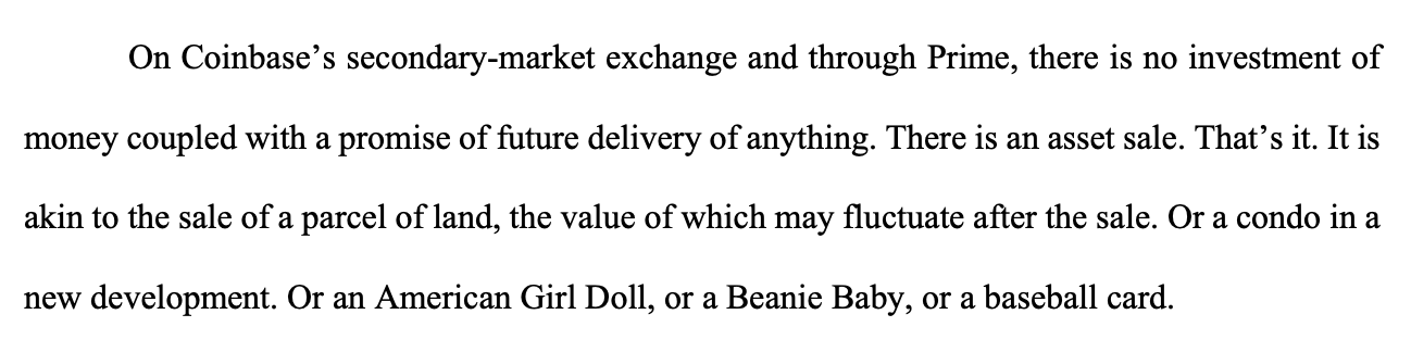 On Coinbase’s secondary-market exchange and through Prime, there is no investment of money coupled with a promise of future delivery of anything. There is an asset sale. That’s it. It is akin to the sale of a parcel of land, the value of which may fluctuate after the sale. Or a condo in a new development. Or an American Girl Doll, or a Beanie Baby, or a baseball card. On Coinbase’s secondary-market exchange and through Prime, there is no investment of money coupled with a promise of future delivery of anything. There is an asset sale. That’s it. It is akin to the sale of a parcel of land, the value of which may fluctuate after the sale. Or a condo in a new development. Or an American Girl Doll, or a Beanie Baby, or a baseball card.