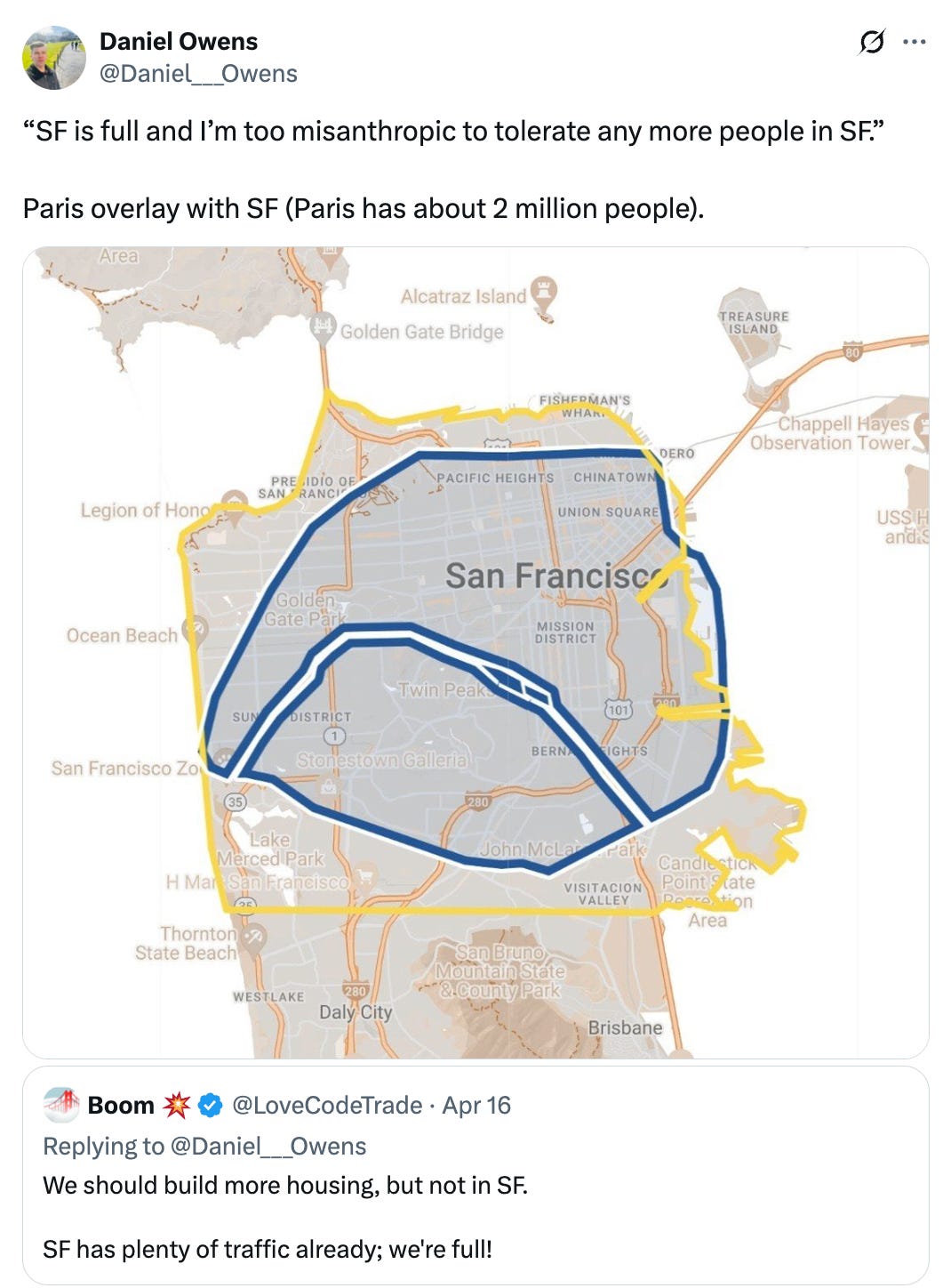 Post  See new posts Conversation Daniel Owens @Daniel___Owens “SF is full and I’m too misanthropic to tolerate any more people in SF.”  Paris overlay with SF (Paris has about 2 million people). Quote Boom 💥 @LoveCodeTrade · Apr 16 Replying to @Daniel___Owens We should build more housing, but not in SF.  SF has plenty of traffic already; we're full!