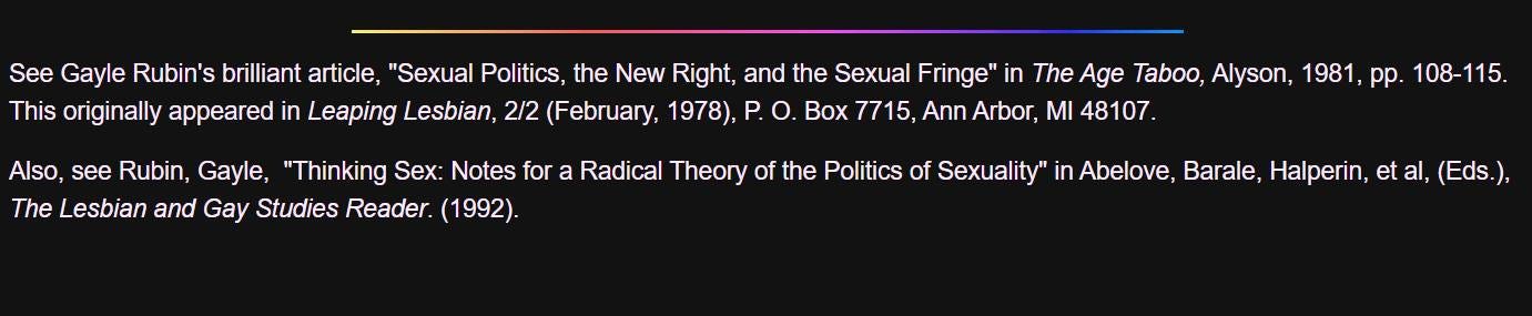 May be an image of text that says 'See Gayle Rubin's brilliant article, "Sexual Politics, the New Right, and the Sexual Fringe" The Age Taboo, Alyson, 1981, pp. 108-115. This originally appeared Leaping Lesbian, 2/2 (February, 1978), Box 7715, Ann Arbor, M 48107. Also, see Rubin Gayle, "Thinking Sex: Notes for The Lesbian and Gay Studies Reader. (1992). Radical Theory of the Politics of Sexuality" iAbelove, Barale, Halperin, et (Eds.)'