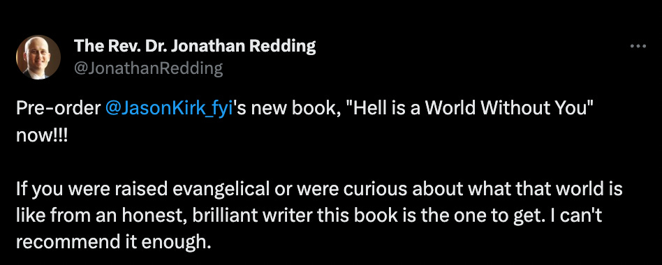 Rev. Dr. Jonathan Redding: "Pre-order  @JasonKirk_fyi 's new book, "Hell is a World Without You" now!!!  If you were raised evangelical or were curious about what that world is like from an honest, brilliant writer this book is the one to get. I can't recommend it enough."