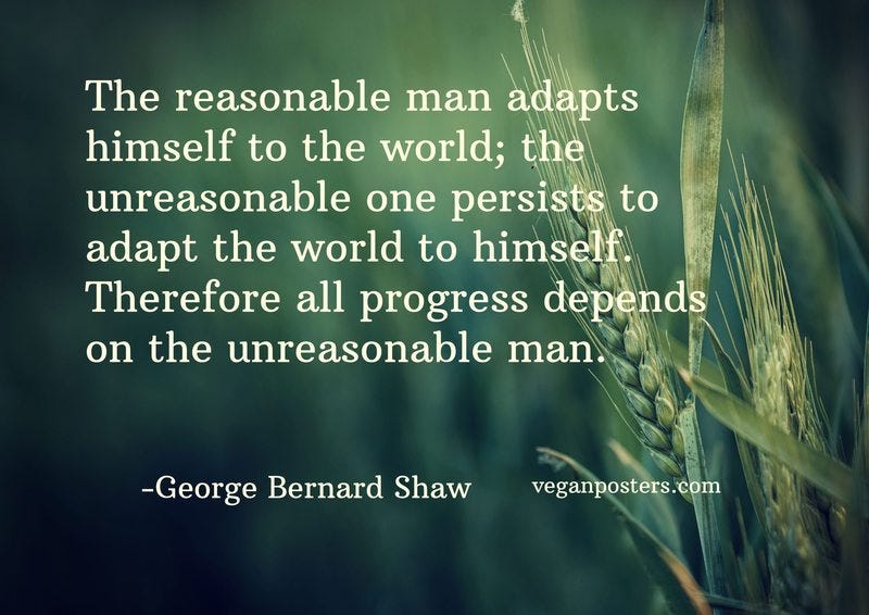 The reasonable man adapts himself to the world; the unreasonable one persists to adapt the world to himself. Therefore all progress depends on the unreasonable man.