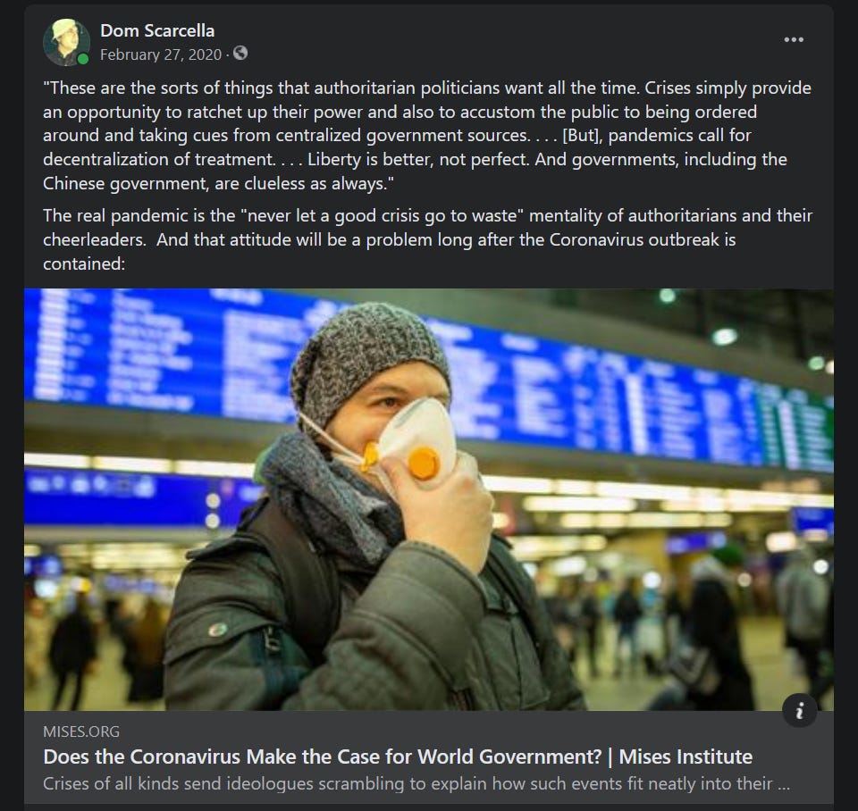 My Facebook post from Feb. 27, 2020, linking to the Mises Institute article, 'Does the Coronavirus Make the Case for World Government?'  I excerpted a portion of the article, "These are the sorts of things that authoritarian politicians want all the time. Crises simply provide an opportunity to ratchet up their power and also to accustom the public to being ordered around and taking cues from centralized government sources. . . . [But], pandemics call for decentralization of treatment. . . . Liberty is better, not perfect. And governments, including the Chinese government, are clueless as always."  I then added my own thoughts as follows:  The real pandemic is the "never let a good crisis go to waste" mentality of authoritarians and their cheerleaders.  And that attitude will be a problem long after the Coronavirus outbreak is contained.
