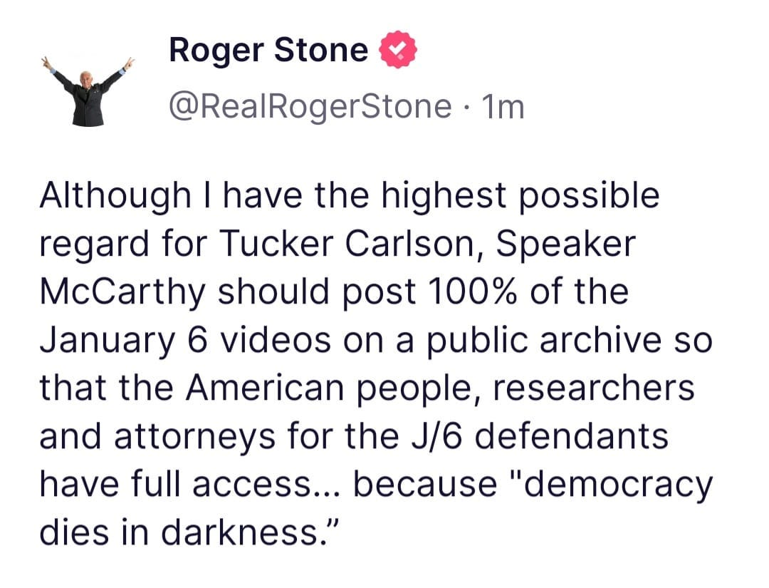 May be an image of 1 person and text that says 'Roger Stone @RealRogerStone 1m Although I have the highest possible regard for Tucker Carlson, Speaker McCarthy should post 100% of the January 6 videos on a public archive so that the American people, researchers and attorneys for the J/6 defendants have full access... because "democracy dies in darkness."'