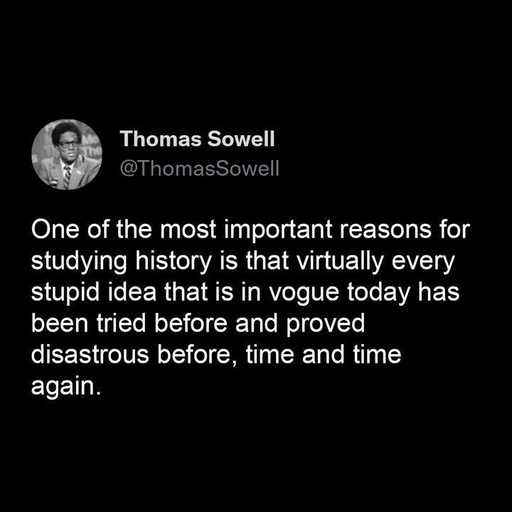 May be an image of 1 person and text that says 'Thomas Sowell @ThomasSowell One of the most important reasons for studying history is that virtually every stupid idea that is in vogue today has been tried before and proved disastrous before, time and time again.'