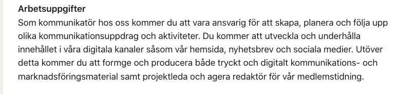 “Som kommunikatör hos oss kommer du att vara ansvarig för att skapa, planera och följa upp olika kommunikationsuppdrag och aktiviteter. Du kommer att utveckla och underhålla innehållet i våra digitala kanaler såsom vår hemsida, nyhetsbrev och sociala medier. Utöver detta kommer du att formge och producera både tryckt och digitalt kommunikations- och marknadsföringsmaterial samt projektleda och agera redaktör för vår medlemstidning.”