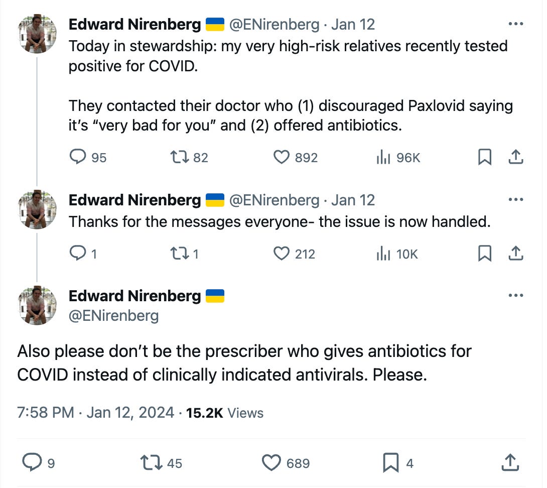 Edward Nirenberg 🇺🇦 @ENirenberg 7:23 PM · Jan 12, 2024 Today in stewardship: my very high-risk relatives recently tested positive for COVID.  They contacted their doctor who (1) discouraged Paxlovid saying it’s “very bad for you” and (2) offered antibiotics. · 96.1K  Views Thanks for the messages everyone- the issue is now handled. · 10.1K  Views Also please don’t be the prescriber who gives antibiotics for COVID instead of clinically indicated antivirals. Please. 7:58 PM · Jan 12, 2024 · 15.2K  Views