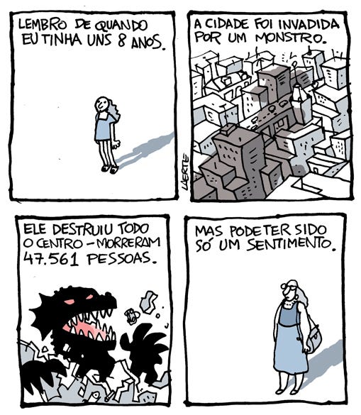 Na tira de Laerte, em 4 quadrinhos:
- uma garotinha parada num lugar vazio, olhando para o alto. Um texto diz: “Lembro de quando eu tinha uns 8 anos”.
- em seguida, um plano aéreo de uma cidade cheia de prédios, sobre a qual se projeta a sombra de algo gigantesco se aproximando. O texto diz: “A cidade foi invadida por um monstro”.
- em seguida, a cabeça e as garras de um monstro cinematográfico, de olhos vermelhos e dentes pontiagudos, no meio de pedaços de prédios e carros voando. O texto diz: “Ele destruiu todo o centro. Morreram 47.561 pessoas”.
- no último quadrinho, uma mulher adulta parada num lugar vazio, olhando para o alto. Um texto diz: “Mas pode ter sido só um sentimento”.