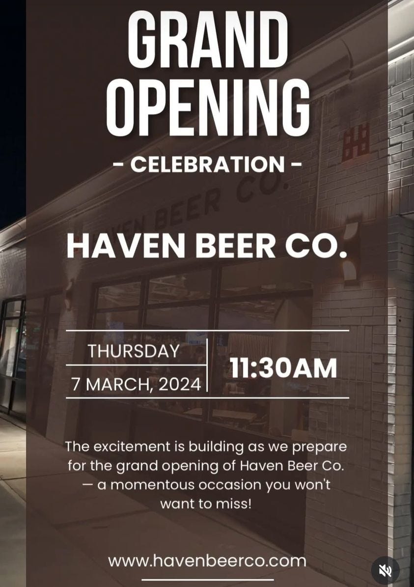 May be an image of drink and text that says 'GRAND OPENING -CELEBRATION- HAVEN BEER co. THURSDAY 7 MARCH, 2024 11:30AM The excitement is building as we prepare for the grand opening of Haven Beer Co. momentous occasion you won't want to miss! www.havenbeerco.com'