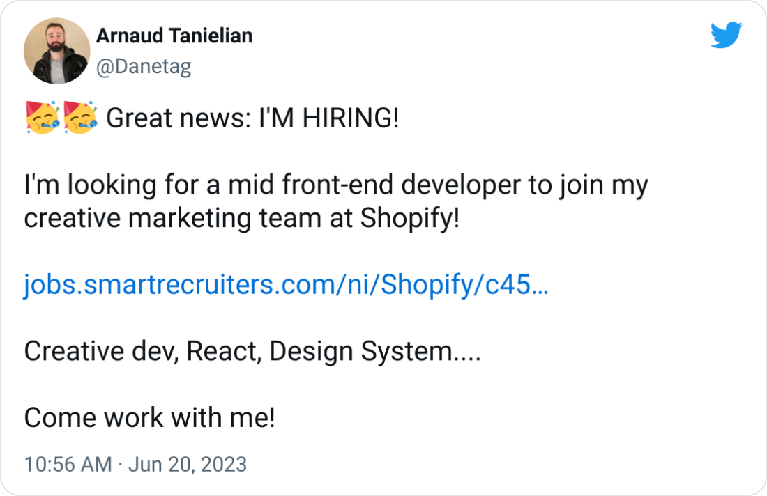  Arnaud Tanielian @Danetag 🥳🥳 Great news: I'M HIRING!  I'm looking for a mid front-end developer to join my creative marketing team at Shopify!  https://jobs.smartrecruiters.com/ni/Shopify/c45abb46-3bbb-401b-b98d-f8ec92f3416a-frontend-engineer-core-creative-marketing-  Creative dev, React, Design System....  Come work with me!