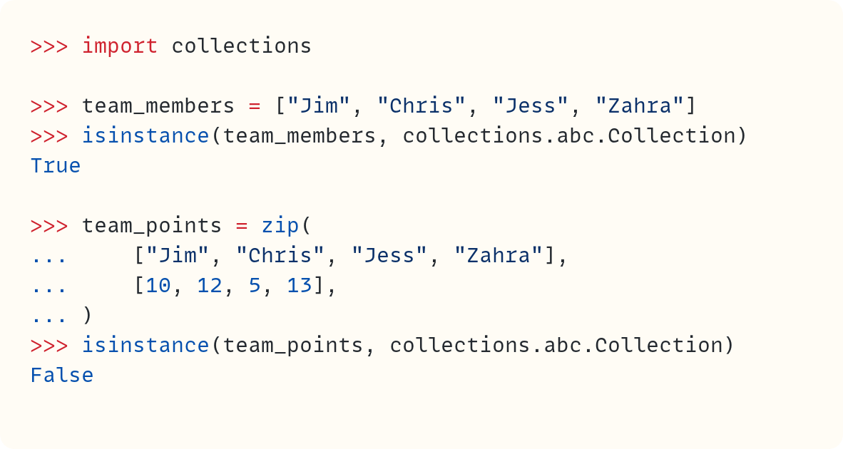 >>> import collections  >>> team_members = ["Jim", "Chris", "Jess", "Zahra"] >>> isinstance(team_members, collections.abc.Collection) True  >>> team_points = zip( ...     ["Jim", "Chris", "Jess", "Zahra"], ...     [10, 12, 5, 13], ... ) >>> isinstance(team_points, collections.abc.Collection) False
