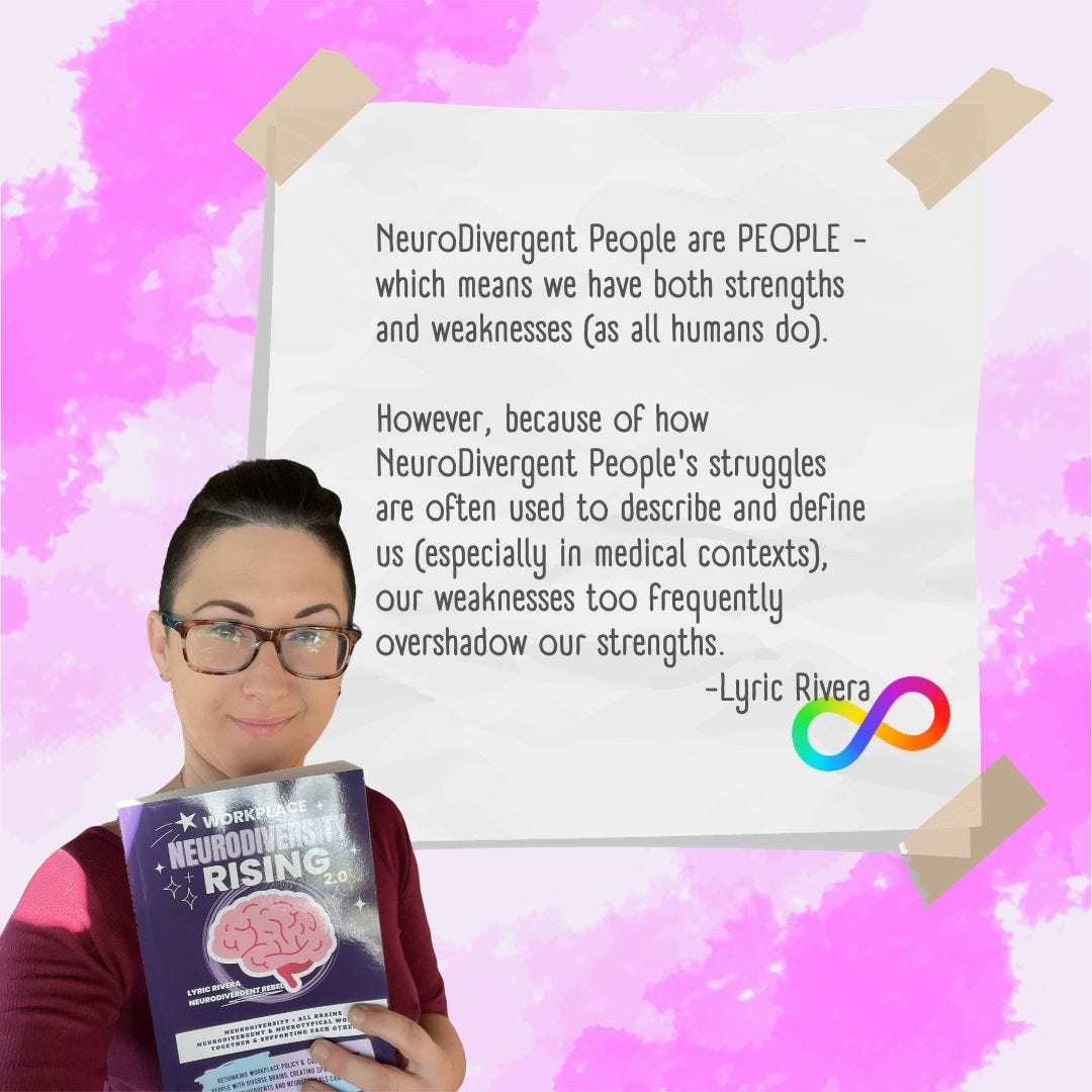 NeuroDivergent People are PEOPLE - which means we have both strengths and weaknesses (as all humans do). However, because of how NeuroDivergent People's struggles are often used to describe and define us (especially in medical contexts), our weaknesses too frequently overshadow our strengths. 
