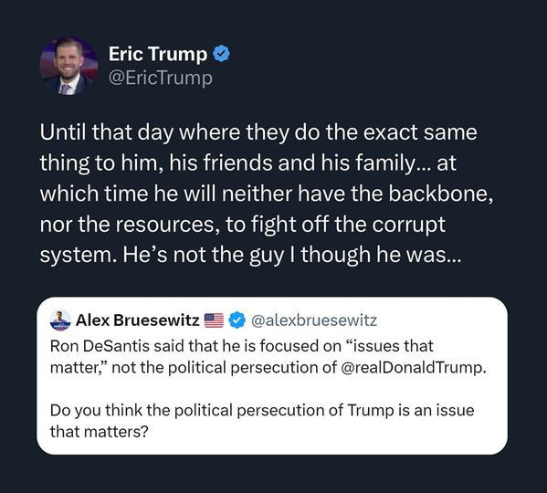 May be a Twitter screenshot of 1 person and text that says 'Eric Trump @EricTrump Until that day where they do the exact same thing to him, his friends and his family... at which time he will neither have the backbone, nor the resources, to fight off the corrupt system. He's not the guy though he was... Alex Bruesewitz @alexbruesewitz Ron DeSantis said that he is focused on "issues that matter," not the political persecution of @realDonaldTrump. Do you think the political persecution of Trump is an issue that matters?'