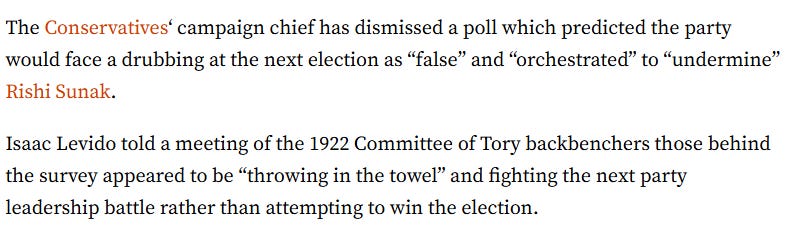 The Conservatives‘ campaign chief has dismissed a poll which predicted the party would face a drubbing at the next election as “false” and “orchestrated” to “undermine” Rishi Sunak.  Isaac Levido told a meeting of the 1922 Committee of Tory backbenchers those behind the survey appeared to be “throwing in the towel” and fighting the next party leadership battle rather than attempting to win the election.