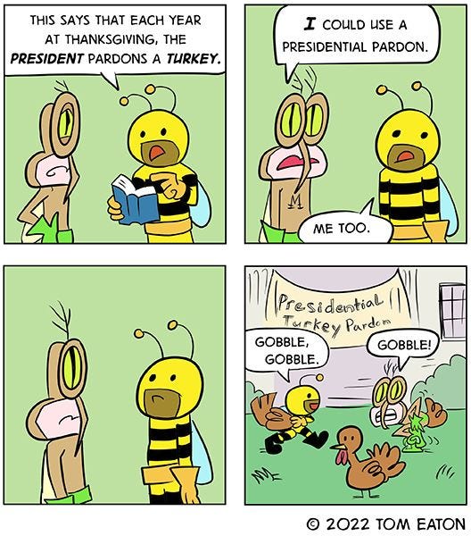 A brown bug with green gloves and a yellow and black striped bug are standing together. “This says that each year at Thanksgiving, the president pardons a turkey,” says the black and yellow big, reading out of a book. “I could use a presidential pardon,” says the brown bug. “Me too,” says the black and yellow bug. They disguise themselves as turkeys and make turkey sounds in hopes of getting pardoned by the president.