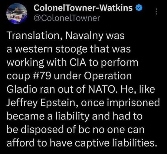 May be an image of text that says 'ColonelTowner-Watkins @ColonelTowner Translation, Navalny was was a western stooge that was working with CIA to perform coup #79 under Operation Gladio ran out of NATO. He, like Jeffrey Epstein, once imprisoned became a liability and had to be disposed of bc no one can afford to have captive liabilities.'