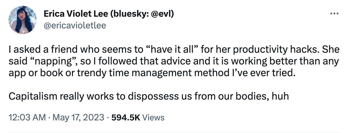 Tweet from Erica Violet Lee (@ericavioletlee): I asked a friend who seems to “have it all” for her productivity hacks. She said “napping”, so I followed that advice and it is working better than any app or book or trendy time management method I’ve ever tried.  Capitalism really works to dispossess us from our bodies, huh