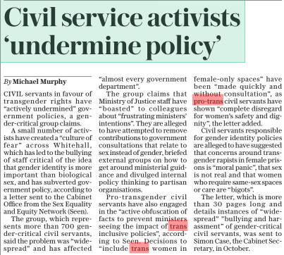 Civil service activists ‘undermine policy’ The Daily Telegraph4 Mar 2024By Michael Murphy CIVIL servants in favour of transgender rights have “actively undermined” government policies, a gender-critical group claims. A small number of activists have created a “culture of fear” across Whitehall, which has led to the bullying of staff critical of the idea that gender identity is more important than biological sex, and has subverted government policy, according to a letter sent to the Cabinet Office from the Sex Equality and Equity Network (Seen). The group, which represents more than 700 gender-critical civil servants, said the problem was “widespread” and has affected “almost every government department”. The group claims that Ministry of Justice staff have “boasted” to colleagues about “frustrating ministers’ intentions”. They are alleged to have attempted to remove contributions to government consultations that relate to sex instead of gender, briefed external groups on how to get around ministerial guidance and divulged internal policy thinking to partisan organisations. Pro-transgender civil servants have also engaged in the “active obfuscation of facts to prevent ministers seeing the impact of trans inclusive policies”, according to Seen. Decisions to “include trans women in female-only spaces” have been “made quickly and without consultation”, as pro-trans civil servants have shown “complete disregard for women’s safety and dignity”, the letter added. Civil servants responsible for gender identity policies are alleged to have suggested that concerns around transgender rapists in female prisons is “moral panic”, that sex is not real and that women who require same-sex spaces or care are “bigots”. The letter, which is more than 30 pages long and details instances of “widespread” ”bullying and harassment” of gender-critical civil servants, was sent to Simon Case, the Cabinet Secretary, in October. Article Name:Civil service activists ‘undermine policy’ Publication:The Daily Telegraph Author:By Michael Murphy Start Page:10 End Page:10
