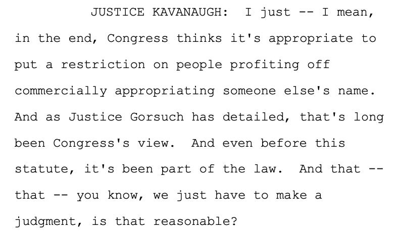 JUSTICE KAVANAUGH: I just -- I mean, 17 in the end, Congress thinks it's appropriate to 18 put a restriction on people profiting off 19 commercially appropriating someone else's name. 20 And as Justice Gorsuch has detailed, that's long 21 been Congress's view. And even before this 22 statute, it's been part of the law. And that -- 23 that -- you know, we just have to make a 24 judgment, is that reasonable?