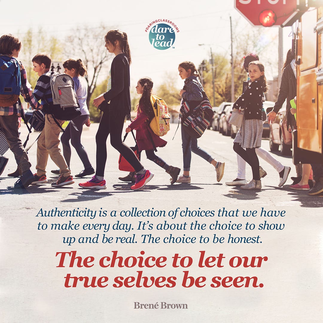  Image of school children getting off a bus and walking across a crosswalk. On the ground, the text following is printed: Authenticity is a collection of choices that we have to make every day. It’s about the choice to show up and be real. The choice to be honest. In bigger text: The choice to let our true selves be seen. Brené Brown. From the dare to lead classrooms curriculum, at brenebrown.com 