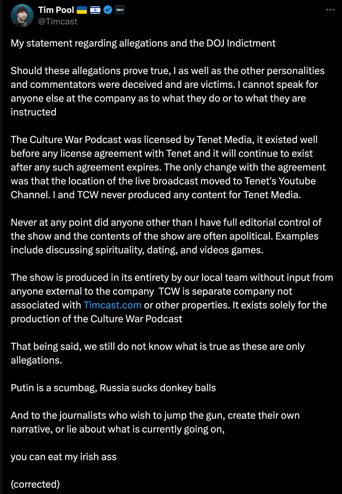 My statement regarding allegations and the DOJ Indictment Should these allegations prove true, I as well as the other personalities and commentators were deceived and are victims. I cannot speak for anyone else at the company as to what they do or to what they are instructed The Culture War Podcast was licensed by Tenet Media, it existed well before any license agreement with Tenet and it will continue to exist after any such agreement expires. The only change with the agreement was that the location of the live broadcast moved to Tenet's Youtube Channel. I and TCW never produced any content for Tenet Media. Never at any point did anyone other than I have full editorial control of the show and the contents of the show are often apolitical. Examples include discussing spirituality, dating, and videos games. The show is produced in its entirety by our local team without input from anyone external to the company TCW is separate company not associated with   http://Timcast.com   or other properties. It exists solely for the production of the Culture War Podcast That being said, we still do not know what is true as these are only allegations. Putin is a scumbag, Russia sucks donkey balls And to the journalists who wish to jump the gun, create their own narrative, or lie about what is currently going on, you can eat my irish ass (corrected)