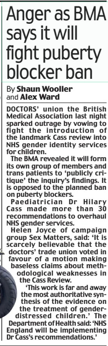 Anger as BMA says it will fight puberty blocker ban Daily Mail1 Aug 2024By Shaun Wooller and Alex Ward DOCTORS’ union the British Medical Association last night sparked outrage by vowing to fight the introduction of the landmark Cass review into NHS gender identity services for children. The BMA revealed it will form its own group of members and trans patients to ‘publicly critique’ the inquiry’s findings. It is opposed to the planned ban on puberty blockers. Paediatrician Dr Hilary Cass made more than 30 recommendations to overhaul NHS gender services. Helen Joyce of campaign group Sex Matters, said: ‘It is scarcely believable that the doctors’ trade union voted in favour of a motion making baseless claims about methodological weaknesses in the Cass Review. ‘This work is far and away the most authoritative synthesis of the evidence on the treatment of gender-distressed children.’ The Department of Health said: ‘NHS England will be implementing Dr Cass’s recommendations.’ Article Name:Anger as BMA says it will fight puberty blocker ban Publication:Daily Mail Author:By Shaun Wooller and Alex Ward Start Page:27 End Page:27