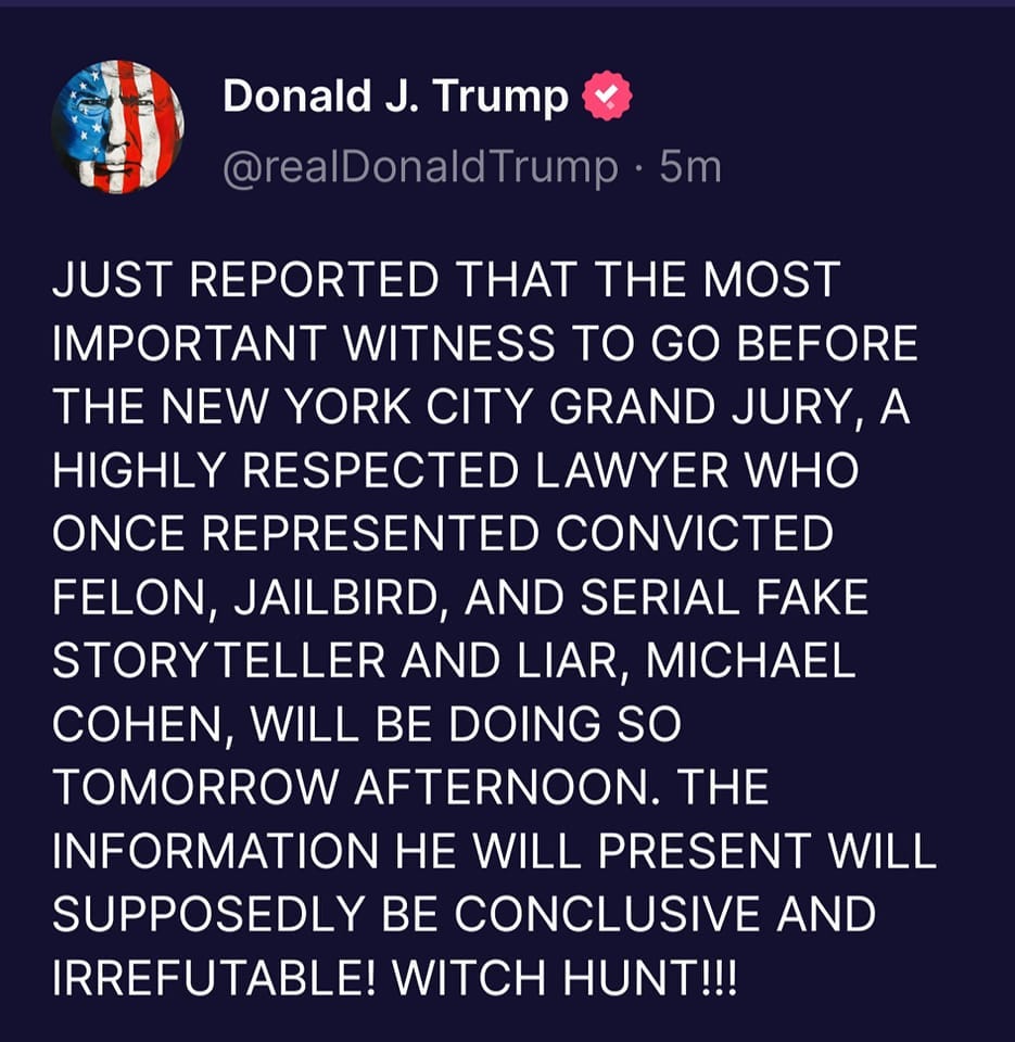 May be an image of text that says 'Donald J. Trump @realDonaldTrump 5m JUST REPORTED THAT THE MOST MOST IMPORTANT WITNESS TO GO BEFORE THE NEW YORK CITY GRAND JURY A HIGHLY RESPECTED LAWYER WHO ONCE REPRESENTED CONVICTED FELON, JAILBIRD, AND SERIAL FAKE STORYTELLER AND LIAR, MICHAEL COHEN, WILL BE DOING so TOMORROW AFTERNOON. THE INFORMATION He WILL PRESENT WILL SUPPOSEDLY BE CONCLUSIVE AND IRREFUTABLE! WITCH HUNT!!!'