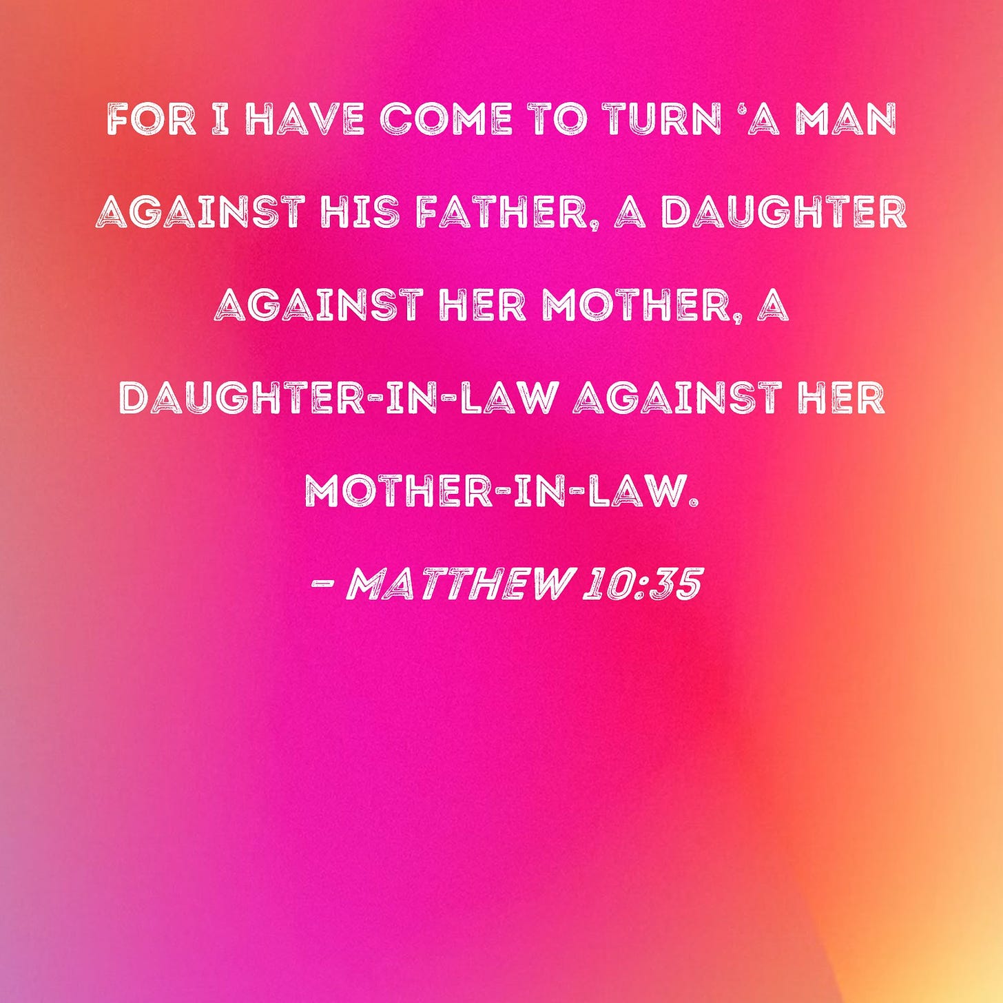 Matthew 10:35 For I have come to turn 'a man against his father, a daughter  against her mother, a daughter-in-law against her mother-in-law.