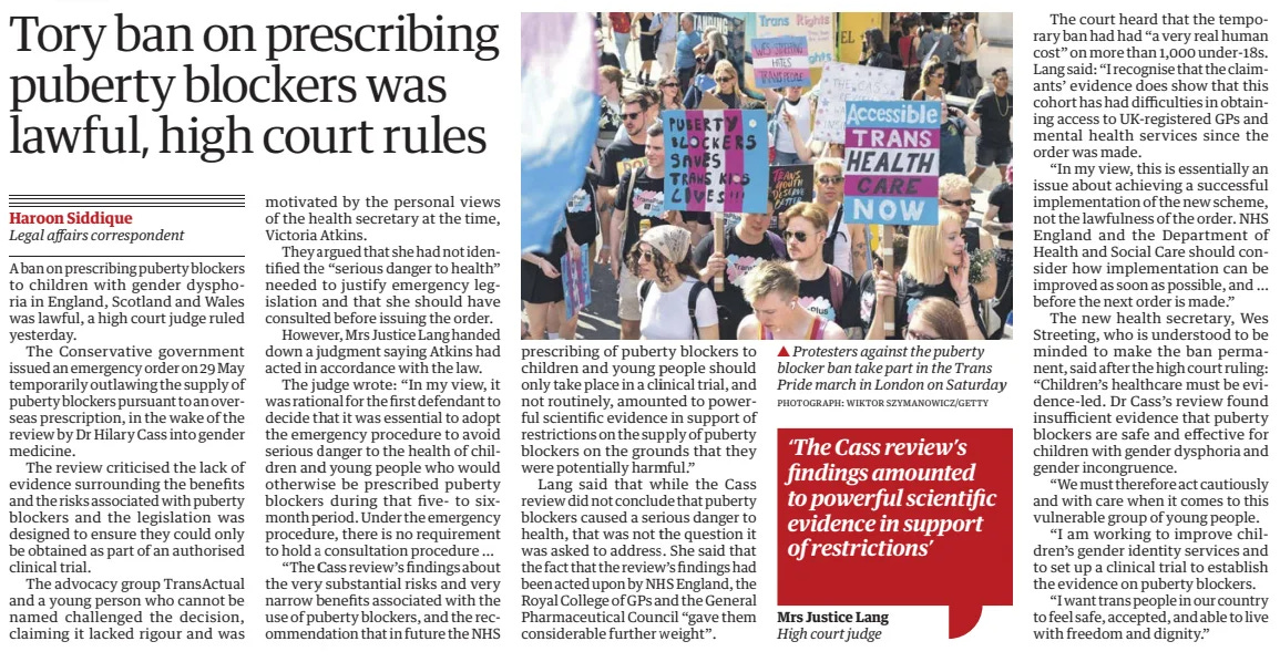 Tory ban on prescribing puberty blockers was lawful, high court rules The Guardian30 Jul 2024Haroon Siddique Legal affairs correspondent PHOTOGRAPH: WIKTOR SZYMANOWICZ/GETTY Protesters against the puberty blocker ban take part in the Trans Pride march in London on Saturday A ban on prescribing puberty blockers to children with gender dysphoria in England, Scotland and Wales was lawful, a high court judge ruled yesterday. The Conservative government issued an emergency order on 29 May temporarily outlawing the supply of puberty blockers pursuant to an overseas prescription, in the wake of the review by Dr Hilary Cass into gender medicine. The review criticised the lack of evidence surrounding the benefits and the risks associated with puberty blockers and the legislation was designed to ensure they could only be obtained as part of an authorised clinical trial. The advocacy group TransActual and a young person who cannot be named challenged the decision, claiming it lacked rigour and was motivated by the personal views of the health secretary at the time, Victoria Atkins. They argued that she had not identified the “serious danger to health” needed to justify emergency legislation and that she should have consulted before issuing the order. However, Mrs Justice Lang handed down a judgment saying Atkins had acted in accordance with the law. The judge wrote: “In my view, it was rational for the first defendant to decide that it was essential to adopt the emergency procedure to avoid serious danger to the health of children and young people who would otherwise be prescribed puberty blockers during that five- to sixmonth period. Under the emergency procedure, there is no requirement to hold a consultation procedure … “The Cass review’s findings about the very substantial risks and very narrow benefits associated with the use of puberty blockers, and the recommendation that in future the NHS prescribing of puberty blockers to children and young people should only take place in a clinical trial, and not routinely, amounted to powerful scientific evidence in support of restrictions on the supply of puberty blockers on the grounds that they were potentially harmful.” Lang said that while the Cass review did not conclude that puberty blockers caused a serious danger to health, that was not the question it was asked to address. She said that the fact that the review’s findings had been acted upon by NHS England, the Royal College of GPs and the General Pharmaceutical Council “gave them considerable further weight”. The court heard that the temporary ban had had “a very real human cost” on more than 1,000 under-18s. Lang said: “I recognise that the claimants’ evidence does show that this cohort has had difficulties in obtaining access to UK-registered GPs and mental health services since the order was made. “In my view, this is essentially an issue about achieving a successful implementation of the new scheme, not the lawfulness of the order. NHS England and the Department of Health and Social Care should consider how implementation can be improved as soon as possible, and … before the next order is made.” The new health secretary, Wes Streeting, who is understood to be minded to make the ban permanent, said after the high court ruling: “Children’s healthcare must be evidence-led. Dr Cass’s review found insufficient evidence that puberty blockers are safe and effective for children with gender dysphoria and gender incongruence. “We must therefore act cautiously and with care when it comes to this vulnerable group of young people. “I am working to improve children’s gender identity services and to set up a clinical trial to establish the evidence on puberty blockers. “I want trans people in our country to feel safe, accepted, and able to live with freedom and dignity.” ‘The Cass review’s findings amounted to powerful scientific evidence in support of restrictions’ Mrs Justice Lang High court judge Article Name:Tory ban on prescribing puberty blockers was lawful, high court rules Publication:The Guardian Author:Haroon Siddique Legal affairs correspondent Start Page:18 End Page:18