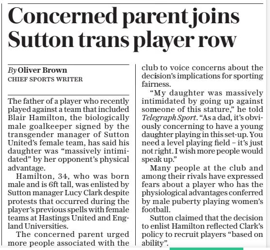 Concerned parent joins Sutton trans player row The Daily Telegraph5 Sep 2024By Oliver Brown CHIEF SPORTS WRITER The father of a player who recently played against a team that included Blair Hamilton, the biologically male goalkeeper signed by the transgender manager of Sutton United’s female team, has said his daughter was “massively intimidated” by her opponent’s physical advantage.  Hamilton, 34, who was born male and is 6ft tall, was enlisted by Sutton manager Lucy Clark despite protests that occurred during the player’s previous spells with female teams at Hastings United and England Universities.  The concerned parent urged more people associated with the club to voice concerns about the decision’s implications for sporting fairness.  “My daughter was massively intimidated by going up against someone of this stature,” he told Telegraph Sport. “As a dad, it’s obviously concerning to have a young daughter playing in this set-up. You need a level playing field – it’s just not right. I wish more people would speak up.”  Many people at the club and among their rivals have expressed fears about a player who has the physiological advantages conferred by male puberty playing women’s football.  Sutton claimed that the decision to enlist Hamilton reflected Clark’s policy to recruit players “based on ability”.  Article Name:Concerned parent joins Sutton trans player row Publication:The Daily Telegraph Author:By Oliver Brown CHIEF SPORTS WRITER Start Page:9 End Page:9