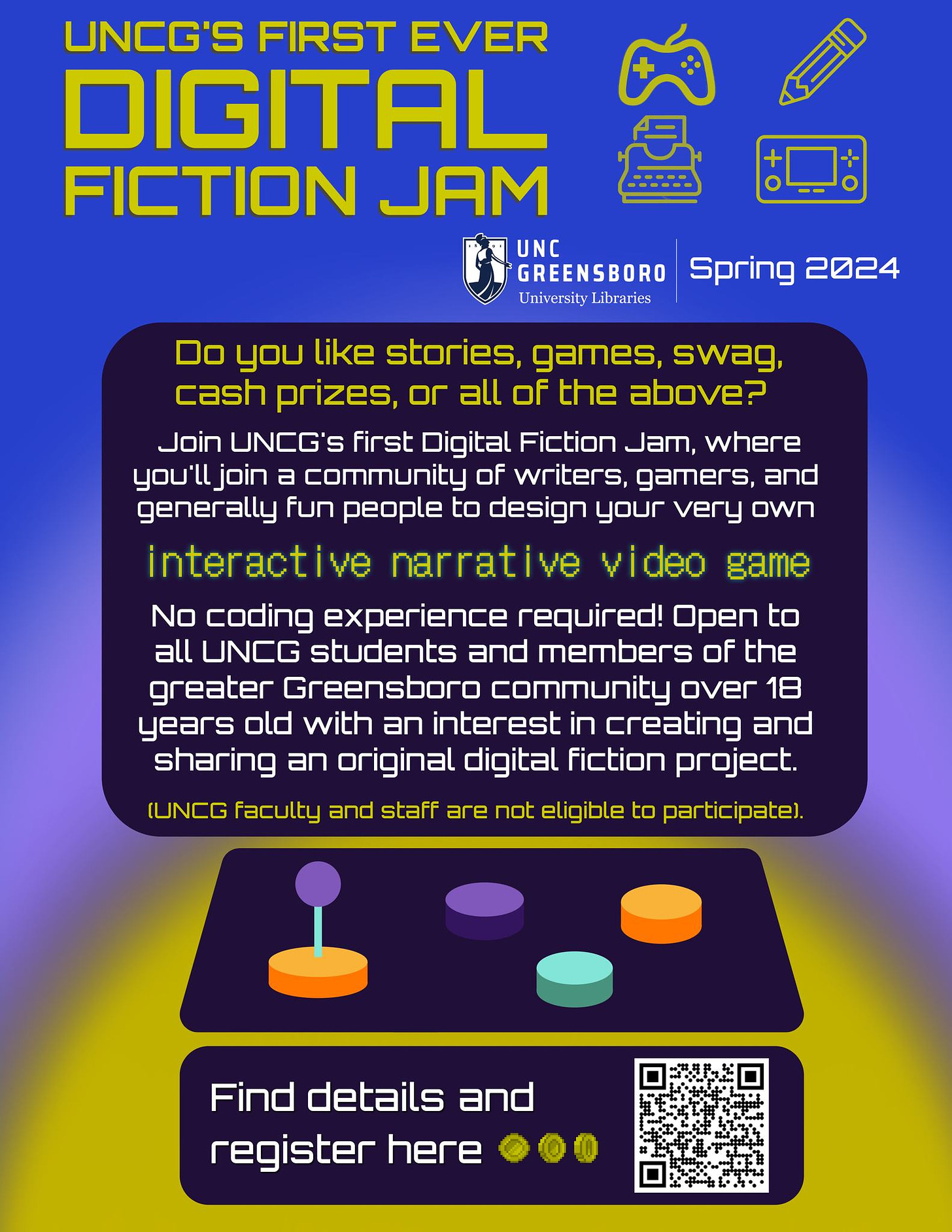 May be a doodle of text that says 'UNCG'S FIRST EVER DIGITAL FICTION JAM UNC GREENSBORO Spring 2024 University Libraries Do you like stories, games, swag, cash prizes, or all of the above? Join UNCG's first Digital Fiction Jam, where you'lljoin a community of writers, gamers, and generally fun people to design your very own interactive narrative ideo game No coding experience required! Open to all UNCG students and members of the greater Greensboro community over 18 years old with an interest in creating and sharing an original digital fiction project. (UNCG faculty and staff are not eligible to participate) Find details and register here'