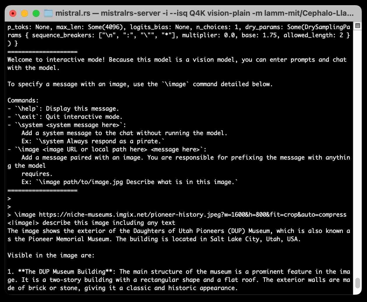 2024-10-19T15:38:18.142895Z  INFO mistralrs_server::interactive_mode: Starting interactive loop with sampling params: SamplingParams { temperature: Some(0.1), top_k: Some(32), top_p: Some(0.1), min_p: Some(0.05), top_n_logprobs: 0, frequency_penalty: Some(0.1), presence_penalty: Some(0.1), stop_toks: None, max_len: Some(4096), logits_bias: None, n_choices: 1, dry_params: Some(DrySamplingParams { sequence_breakers: ["\n", ":", "\"", "*"], multiplier: 0.0, base: 1.75, allowed_length: 2 }) }
====================
Welcome to interactive mode! Because this model is a vision model, you can enter prompts and chat with the model.

To specify a message with an image, use the `\image` command detailed below.

Commands:
- `\help`: Display this message.
- `\exit`: Quit interactive mode.
- `\system <system message here>`:
    Add a system message to the chat without running the model.
    Ex: `\system Always respond as a pirate.`
- `\image <image URL or local path here> <message here>`: 
    Add a message paired with an image. You are responsible for prefixing the message with anything the model
    requires.
    Ex: `\image path/to/image.jpg Describe what is in this image.`
====================
> 
> 
> \image https://niche-museums.imgix.net/pioneer-history.jpeg?w=1600&h=800&fit=crop&auto=compress <|image|> describe this image including any text
The image shows the exterior of the Daughters of Utah Pioneers (DUP) Museum, which is also known as the Pioneer Memorial Museum. The building is located in Salt Lake City, Utah, USA. 

Visible in the image are:

1. **The DUP Museum Building**: The main structure of the museum is a prominent feature in the image. It is a two-story building with a rectangular shape and a flat roof. The exterior walls are made of brick or stone, giving it a classic and historic appearance.
