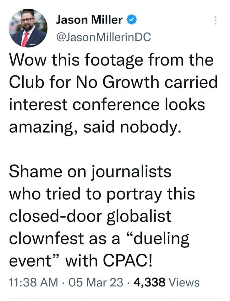 May be a Twitter screenshot of 1 person and text that says 'Jason Miller @JasonMillerinDC Wow this footage from the Club for No Growth carried interest conference looks amazing, said nobody. Shame on journalists who tried to portray this closed-door globalist clownfest as a "dueling event" with cPAc! 11:38 AM. 05 Mar 23 4,338 Views Views'