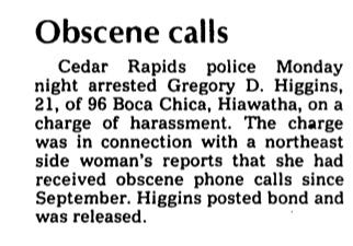 Gazette newspaper clipping of Greg’s arrest for obscene phone calls. Cedar Rapids police Monday Night arrested Gregory D. Higgins of 96 Boca Chica, Hiawatha, on a charge of harassment. The charge was in connection with a northeast side woman’s reports that she received obscene phone calls since September. Higgins posted bond and was released.