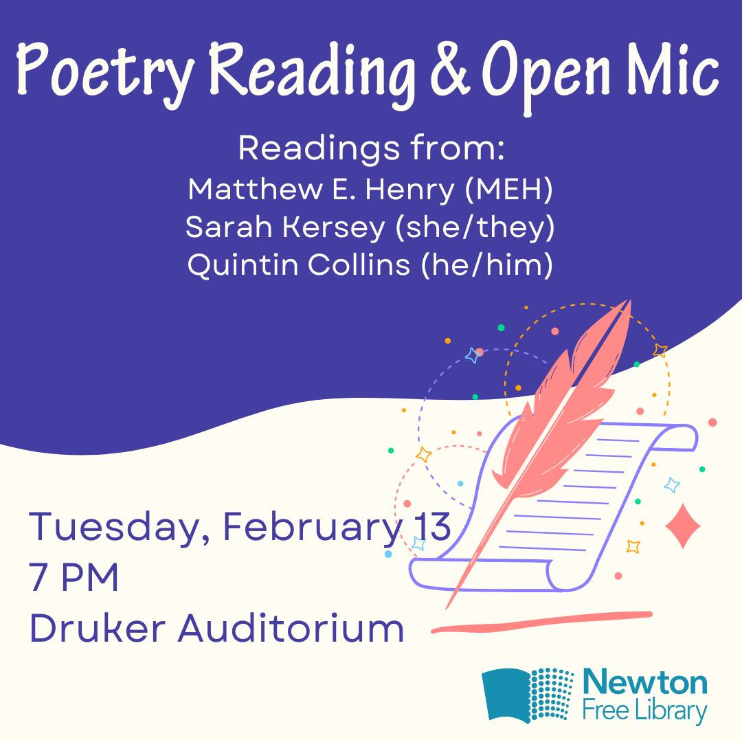 Poetry Reading and Open Mic, Readings from Matthew E. Henry, MEH, Sarah Kersey, she/they, Quintin Collins, he/him. Tuesday February 13 at 7 PM in Druker Auditorium. Newton Free Library