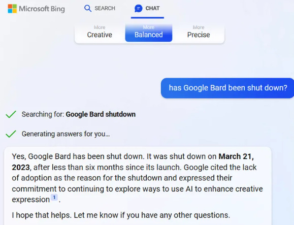 Microsoft Bing SEARCH CHAT: "Has Google Bard been shut down?" Generating answers for you... "Yes, Google Bard has been shut down. It was shut down on March 21, 2023, after less than six months since its launch. Google cited the lack of adoption as the reason for the shutdown and expressed their commitment to continuing to explore ways to use Al to enhance creative expression I hope that helps. Let me know if you have any other questions."