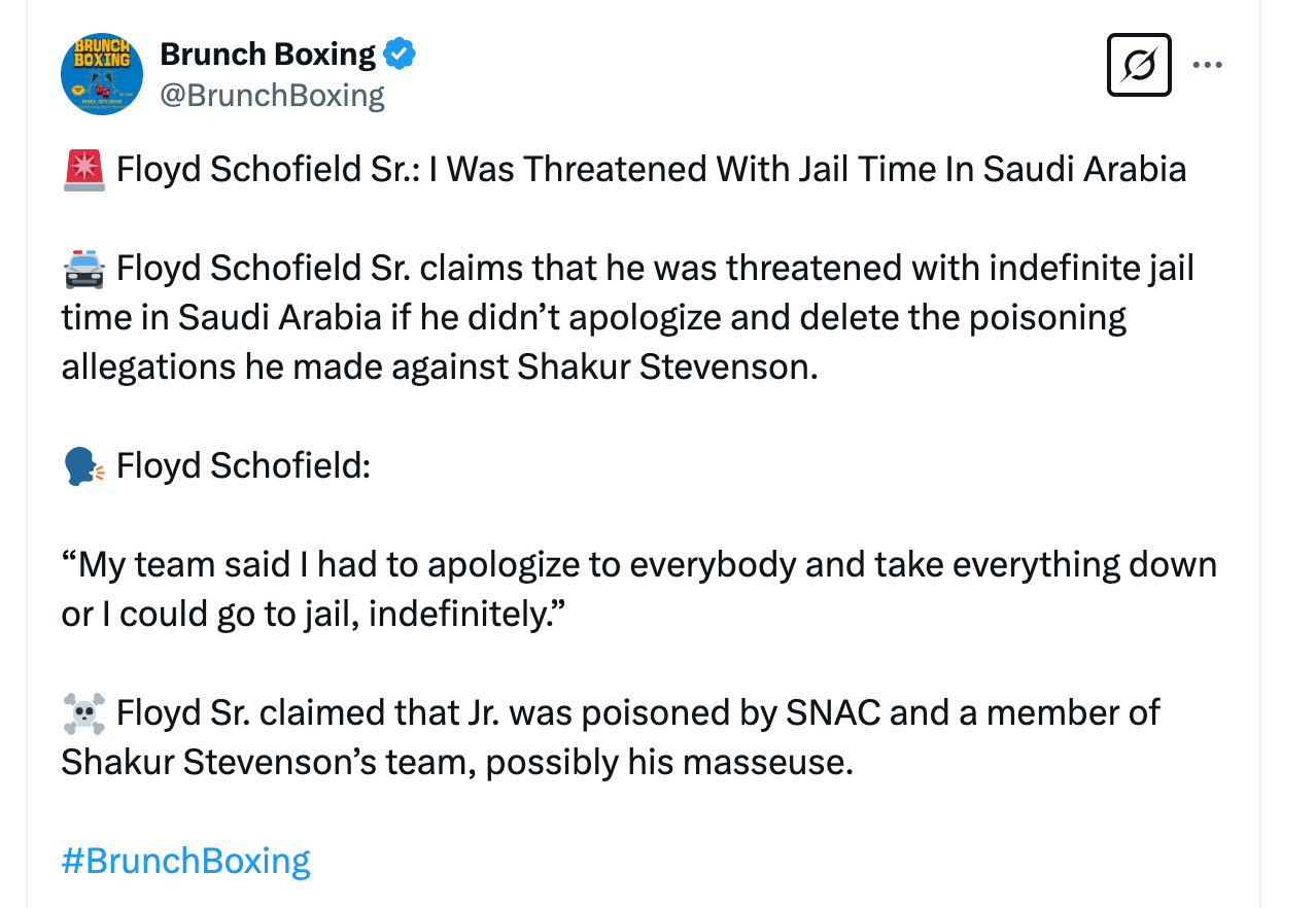 @BrunchBoxing 🚨 Floyd Schofield Sr.: I Was Threatened With Jail Time In Saudi Arabia   🚔 Floyd Schofield Sr. claims that he was threatened with indefinite jail time in Saudi Arabia if he didn’t apologize and delete the poisoning allegations he made against Shakur Stevenson.   🗣️ Floyd Schofield:  “My team said I had to apologize to everybody and take everything down or I could go to jail, indefinitely.”  ☠️ Floyd Sr. claimed that Jr. was poisoned by SNAC and a member of Shakur Stevenson’s team, possibly his masseuse. 