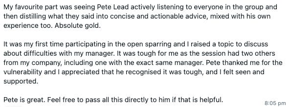 My favourite part was seeing Pete Lead actively listening to everyone in the group and then distilling what they said into concise and actionable advice, mixed with his own experience too. Absolute gold.  It was my first time participating in the open sparring and I raised a topic to discuss about difficulties with my manager. It was tough for me as the session had two others from my company, including one with the exact same manager. Pete thanked me for the vulnerability and I appreciated that he recognised it was tough, and I felt seen and supported.  Pete is great. Feel free to pass all this directly to him if that is helpful.