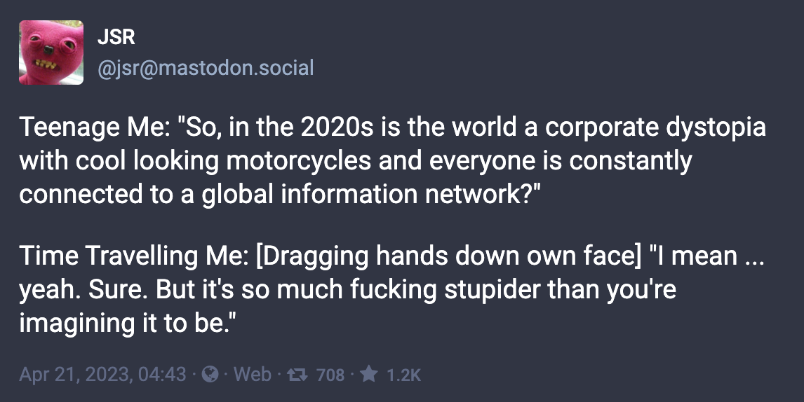 Toot by JSR: “Teenage Me: ‘So, in the 2020s is the world a corporate dystopia with cool looking motorcycles and everyone is constantly connected to a global information network?’ Time Travelling Me: [Dragging hands down own face] ‘I mean ... yeah. Sure. But it's so much fucking stupider than you're imagining it to be.’“