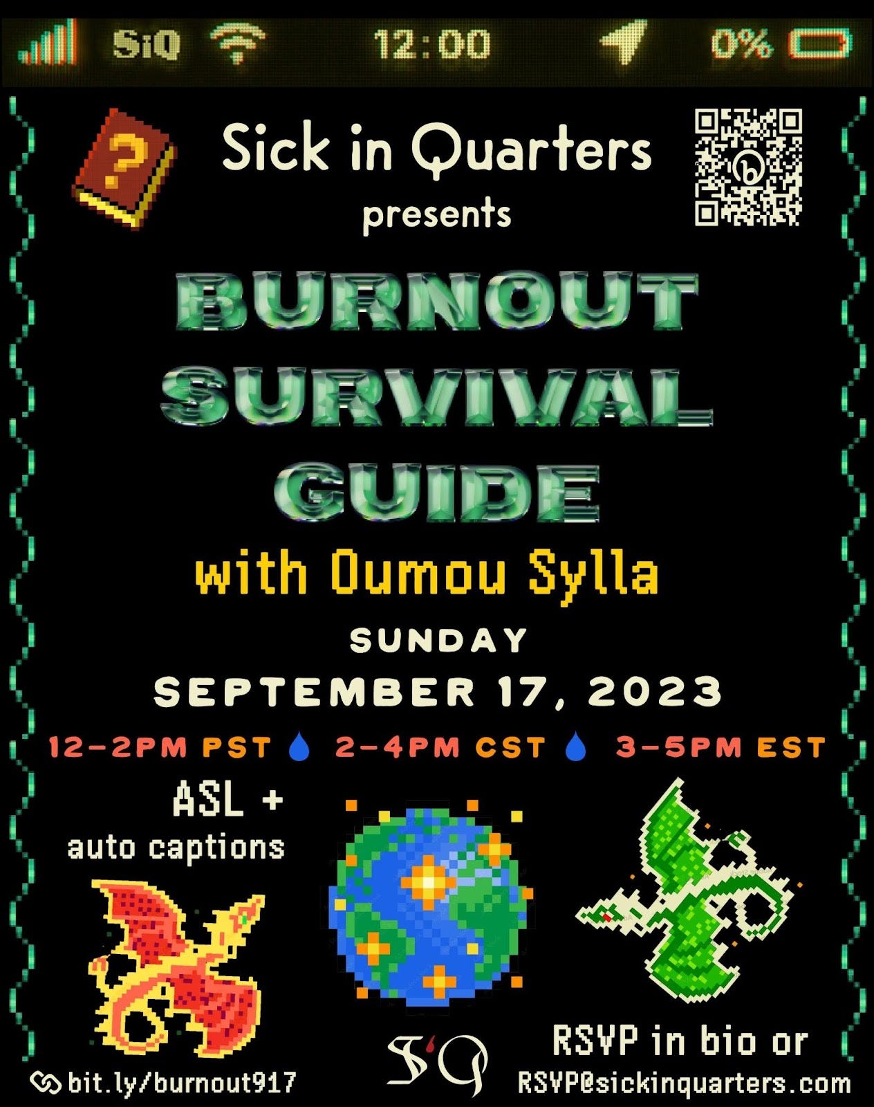 a graphic event poster with a black background resembling the dark mode of a phone screen, containing video game style font and pixel art. Across the top edge appears to be classic phone details in light yellow with 5 bars of phone service,  the WiFi connectivity symbol with the word ‘SiQ’ next to it as the network, the time 12:00 in centered, a location arrow, and 0% battery. In the upper left corner of the mock phone screen is a brown pixel art video game quest book with a marigold yellow question mark on its cover. In the top right is a light cream Bitly QR code leading to the event RSVP form. Centered on the screen is light cream text that reads ‘Sick in Quarters presents,’ with bold emerald cut-jewel style all caps font reading ‘BURNOUT SURVIVAL GUIDE’ underneath, and marigold yellow pixel font reading ‘with Oumou Sylla’ beneath that. The event date is in light cream all caps simple font, ‘SUNDAY, SEPTEMBER 17, 2023’. The times are listed in orange tones with each time zone separated by a blue raindrop shape : 12-2pm PST [raindrop] 2-4PM CST [raindrop] 3-5pm EST. In light beige pixel font underneath reads ‘ASL + auto captions’. Directly beneath is a pixel art orange, yellow and red dragon with a curled spiked tail. In the bottom right corner is a link icon followed by light beige text : bit.ly/burnout917. In the bottom center is the SiQ logo with the S and Q in gothic bone-tone font, and the lowercase blood drop shaped letter i is in dark red. There is a pixel art Earth above the logo, scattered with small sparkle flames, with a green pixel art dragon on the right. In the bottom right corner underneath the green dragon is light beige pixel font that reads : ‘RSVP in bio or RSVP@sickinquarters.com’. The vertical borders of the screen are flourished with emerald green wiggling pixel lines in a single-strand DNA shape.