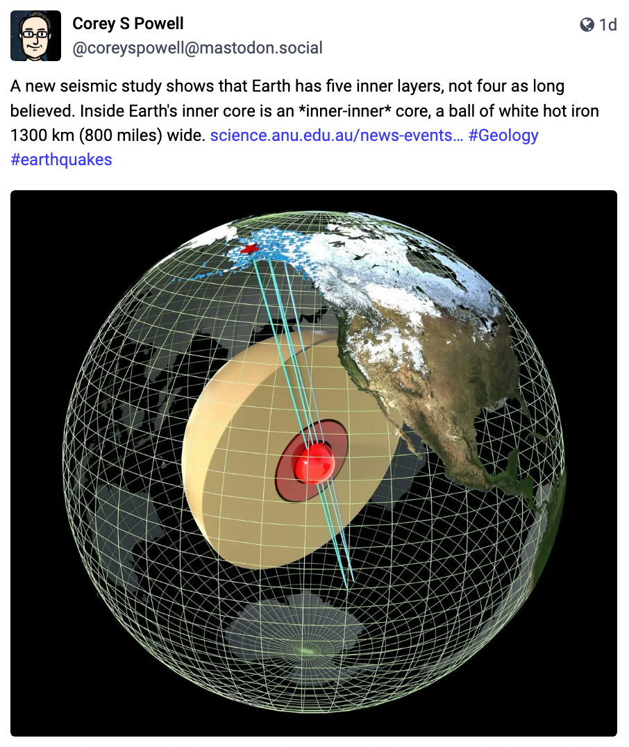 A new seismic study shows that Earth has five inner layers, not four as long believed. Inside Earth's inner core is an *inner-inner* core, a ball of white hot iron 1300 km (800 miles) wide.