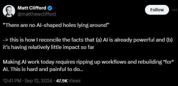 Screenshot of Matt Clifford's twitter saying: "'There are no AI-shaped holes lying around' - > this is how I reconcile the facts that (a) AI is already powerful and (b) it's having relatively little impact so far. Making AI work today requires ripping up workflows and rebuilding *for* AI. This is hard and painful to do..."