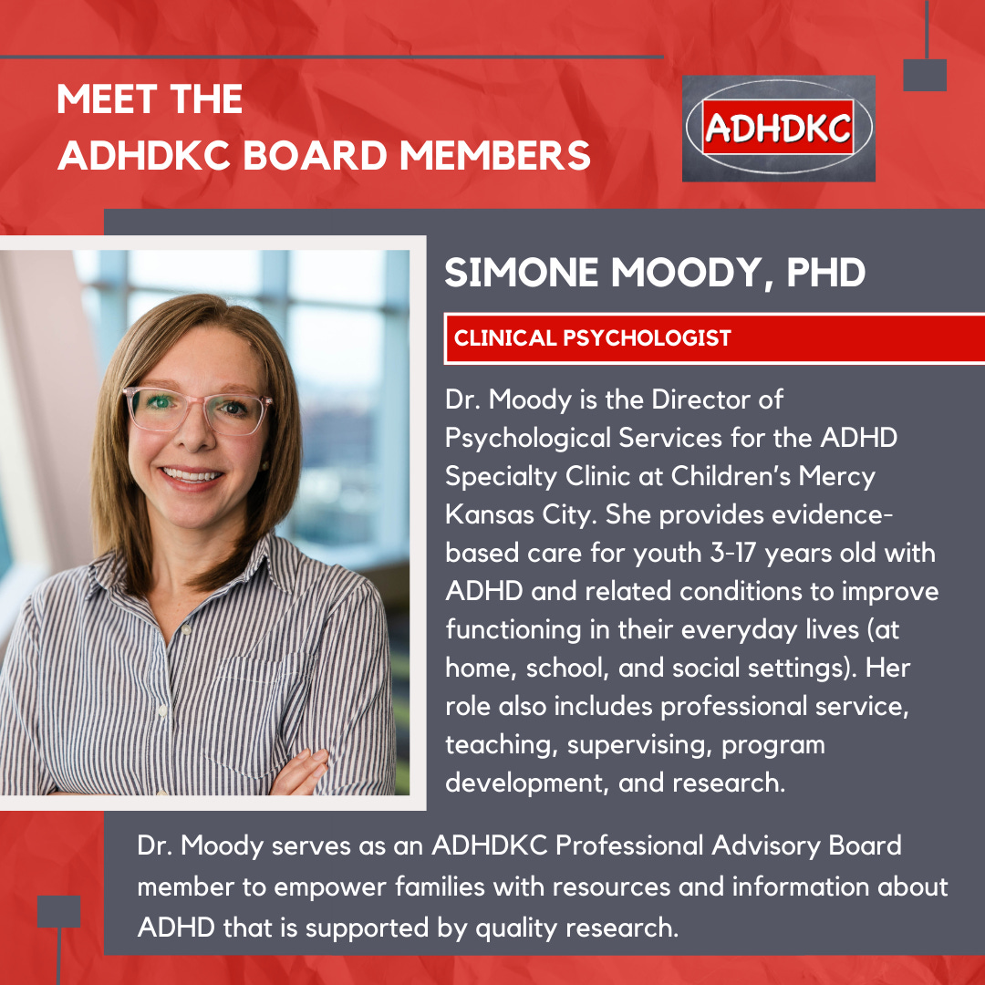 On a red background, there’s an image of a blond woman wearing large framed plastic glasses and a big smile on the left. At the top in white: Meet the ADHD KC Board Members, followed by the ADHD KC logo. There’s a grey box with a subtitle: Simone Moody, PhD. A red box highlights her title: clinical psychologist. Text below reads Dr. Moody is the Director of Psychological Services for the ADHD Specialty Clinic at Children’s Mercy Kansas City. She provides evidence-based care for youth 3-17 years old with ADHD and related conditions to improve functioning in their everyday lives (at home, school, and social settings). Her role also includes professional service, teaching, supervising, program development, and research. Dr. Moody serves as an ADHDKC Professional Advisory Board member to empower families with resources and information about ADHD that is supported by quality research.