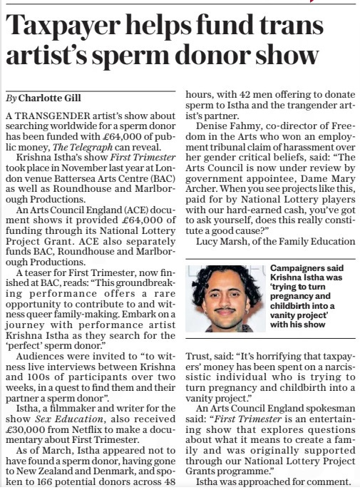 Taxpayer helps fund trans artist’s sperm donor show The Sunday Telegraph21 Apr 2024By Charlotte Gill Campaigners said Krishna Istha was ‘trying to turn pregnancy and childbirth into a vanity project’ with his show A TRANSGENDER artist’s show about searching worldwide for a sperm donor has been funded with £64,000 of public money, The Telegraph can reveal. Krishna Istha’s show First Trimester took place in November last year at London venue Battersea Arts Centre (BAC) as well as Roundhouse and Marlborough Productions. An Arts Council England (ACE) document shows it provided £64,000 of funding through its National Lottery Project Grant. ACE also separately funds BAC, Roundhouse and Marlborough Productions. A teaser for First Trimester, now finished at BAC, reads: “This groundbreaking performance offers a rare opportunity to contribute to and witness queer family-making. Embark on a journey with performance artist Krishna Istha as they search for the ‘perfect’ sperm donor.” Audiences were invited to “to witness live interviews between Krishna and 100s of participants over two weeks, in a quest to find them and their partner a sperm donor”. Istha, a filmmaker and writer for the show Sex Education, also received £30,000 from Netflix to make a documentary about First Trimester. As of March, Istha appeared not to have found a sperm donor, having gone to New Zealand and Denmark, and spoken to 166 potential donors across 48 hours, with 42 men offering to donate sperm to Istha and the trangender artist’s partner. Denise Fahmy, co-director of Freedom in the Arts who won an employment tribunal claim of harassment over her gender critical beliefs, said: “The Arts Council is now under review by government appointee, Dame Mary Archer. When you see projects like this, paid for by National Lottery players with our hard-earned cash, you’ve got to ask yourself, does this really constitute a good cause?” Lucy Marsh, of the Family Education Trust, said: “It’s horrifying that taxpayers’ money has been spent on a narcissistic individual who is trying to turn pregnancy and childbirth into a vanity project.” An Arts Council England spokesman said: “First Trimester is an entertaining show that explores questions about what it means to create a family and was originally supported through our National Lottery Project Grants programme.” Istha was approached for comment. Article Name:Taxpayer helps fund trans artist’s sperm donor show Publication:The Sunday Telegraph Author:By Charlotte Gill Start Page:8 End Page:8
