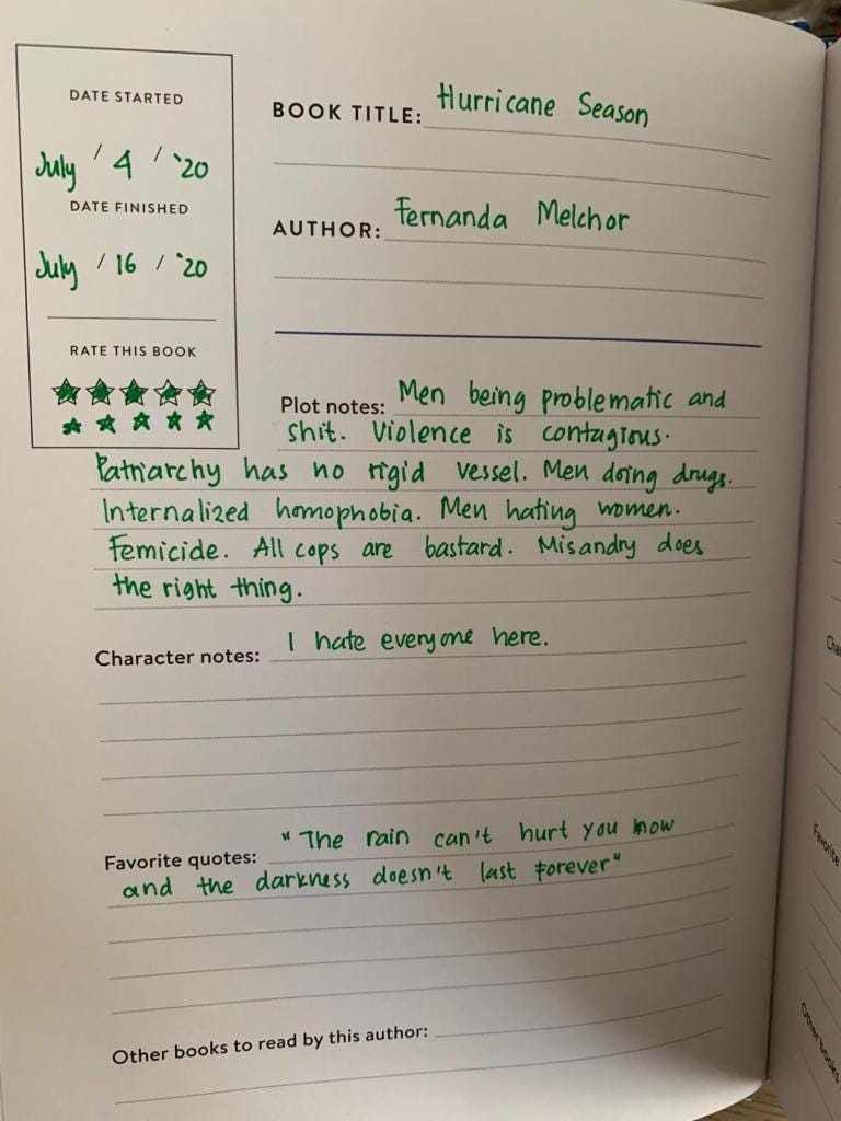An entry in a book journal in handwriting. Date started: July 4, 2020. Date finished July 16, 2020. Rate This Book: 5 stars plus another 5 stars. Book Title: Hurricane Season. Author: Fernanda Melchor. Plot Notes: Men being probelmatic and shit. Violence is contagious. Patriarchy has no rigid vessel. Men doing drugs. Internalized homophobia. Men hating women. Femicide. All cops are bastard. Misandry does the right thing. Character notes: I hate everyone here. Favorite quotes: "The rain can't hurt you now and the darkness doesn't last forever." Other books to read by this author: (empty)